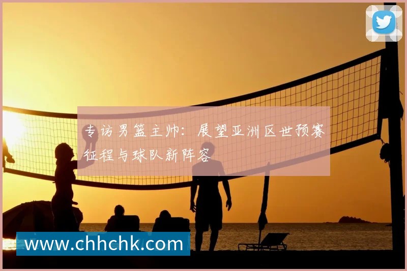 专访男篮主帅：展望亚洲区世预赛征程与球队新阵容