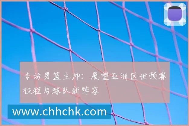 专访男篮主帅：展望亚洲区世预赛征程与球队新阵容