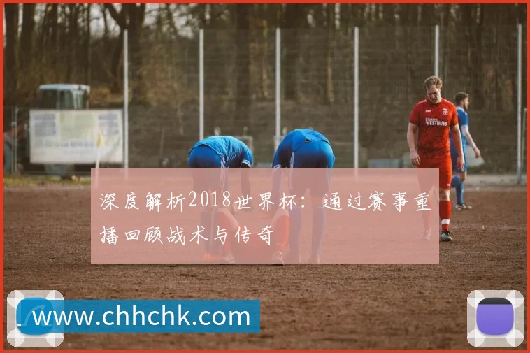 深度解析2018世界杯：通过赛事重播回顾战术与传奇